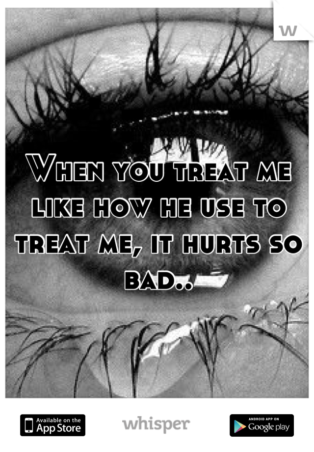 When you treat me like how he use to treat me, it hurts so bad..
