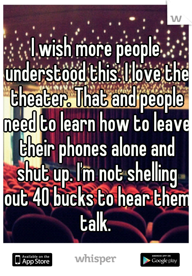 I wish more people understood this. I love the theater. That and people need to learn how to leave their phones alone and shut up. I'm not shelling out 40 bucks to hear them talk. 