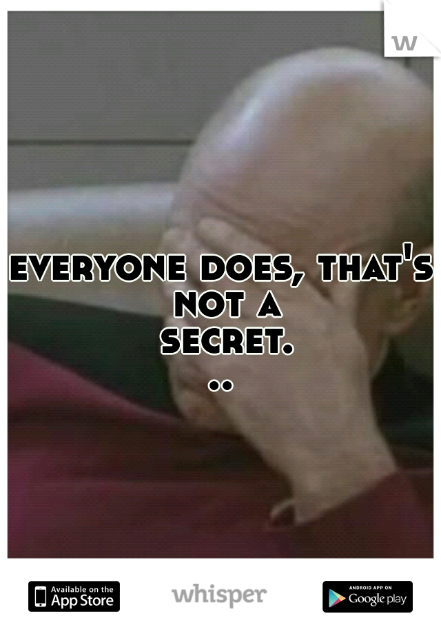 everyone does, that's not a secret...