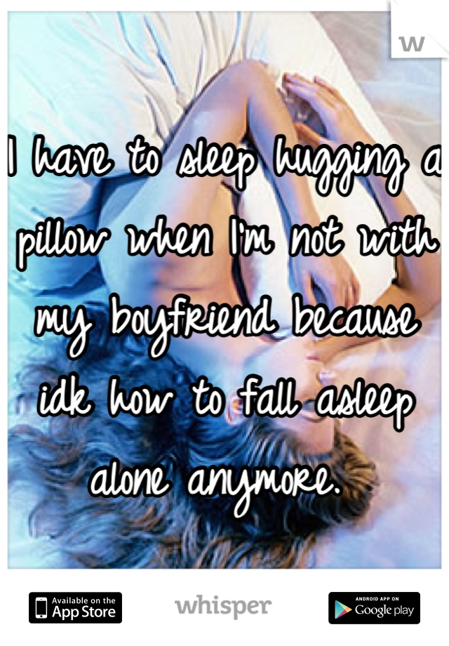 I have to sleep hugging a pillow when I'm not with my boyfriend because idk how to fall asleep alone anymore. 
