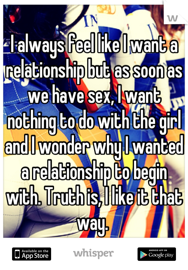 I always feel like I want a relationship but as soon as we have sex, I want nothing to do with the girl and I wonder why I wanted a relationship to begin with. Truth is, I like it that way. 