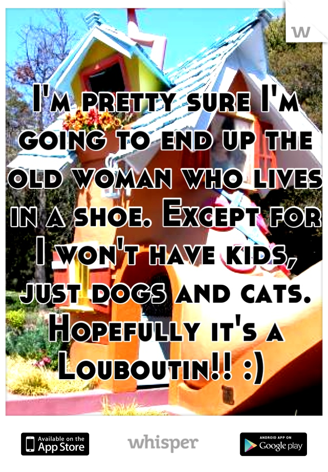 I'm pretty sure I'm going to end up the old woman who lives in a shoe. Except for I won't have kids, just dogs and cats. Hopefully it's a Louboutin!! :) 