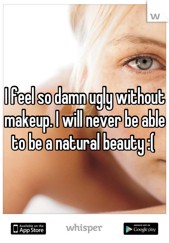 I feel so damn ugly without makeup. I will never be able to be a natural beauty :( 