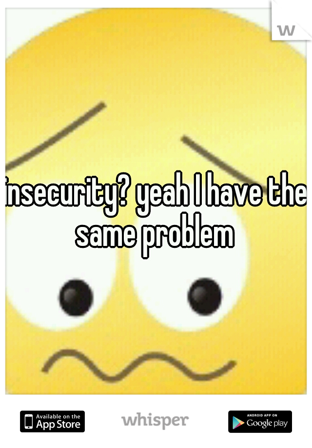 insecurity? yeah I have the same problem 