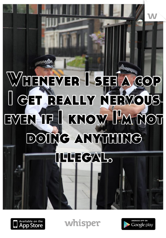 Whenever I see a cop I get really nervous even if I know I'm not doing anything illegal.