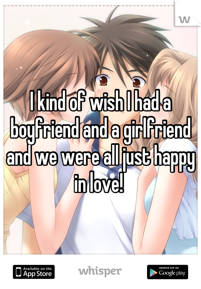 I kind of wish I had a boyfriend and a girlfriend and we were all just happy in love! 
