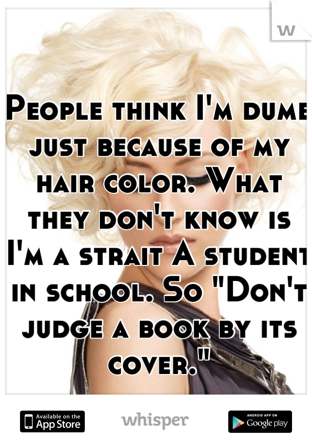 People think I'm dumb just because of my hair color. What they don't know is I'm a strait A student in school. So "Don't judge a book by its cover."