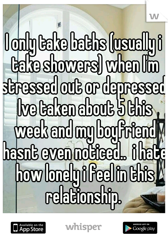 I only take baths (usually i take showers) when I'm stressed out or depressed. Ive taken about 5 this week and my boyfriend hasnt even noticed..  i hate how lonely i feel in this relationship. 