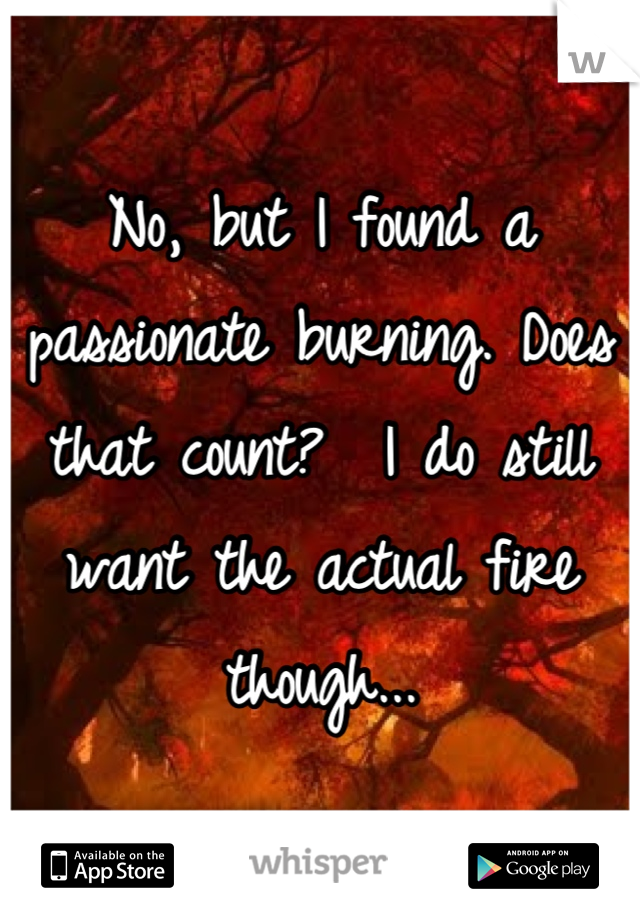 No, but I found a passionate burning. Does that count?  I do still want the actual fire though...