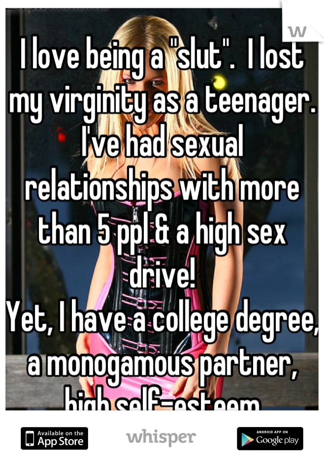 I love being a "slut".  I lost my virginity as a teenager.  I've had sexual relationships with more than 5 ppl & a high sex drive!  
Yet, I have a college degree, a monogamous partner, high self-esteem