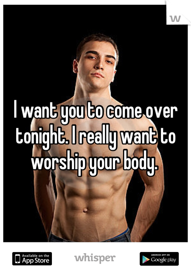 I want you to come over tonight. I really want to worship your body. 
