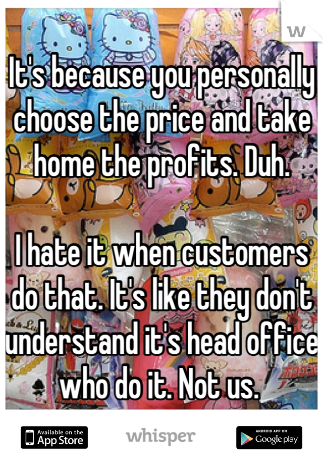 It's because you personally choose the price and take home the profits. Duh. 

I hate it when customers do that. It's like they don't understand it's head office who do it. Not us. 