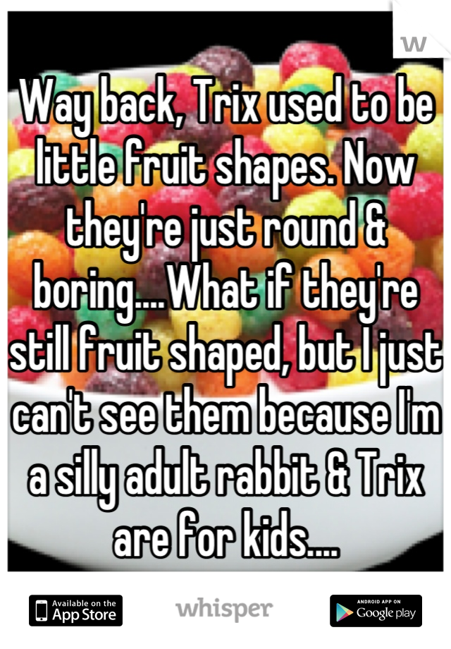 Way back, Trix used to be little fruit shapes. Now they're just round & boring....What if they're still fruit shaped, but I just can't see them because I'm a silly adult rabbit & Trix are for kids....