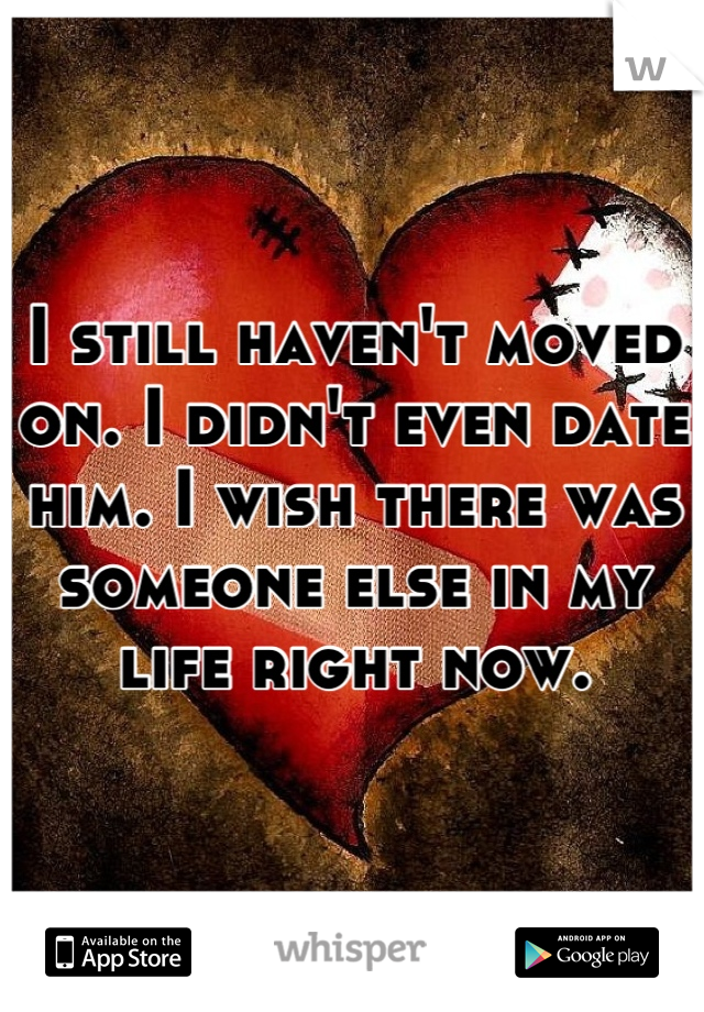 I still haven't moved on. I didn't even date him. I wish there was someone else in my life right now.