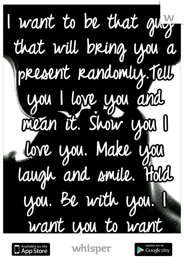 I want to be that guy that will bring you a present randomly.Tell you I love you and mean it. Show you I love you. Make you laugh and smile. Hold you. Be with you. I want you to want me.Just you happy