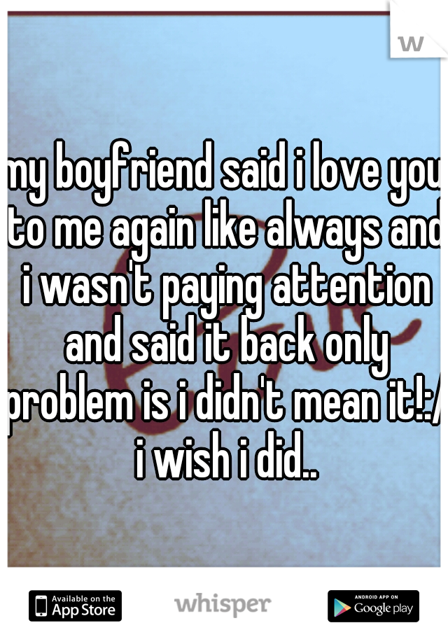 my boyfriend said i love you to me again like always and i wasn't paying attention and said it back only problem is i didn't mean it!:/ i wish i did..