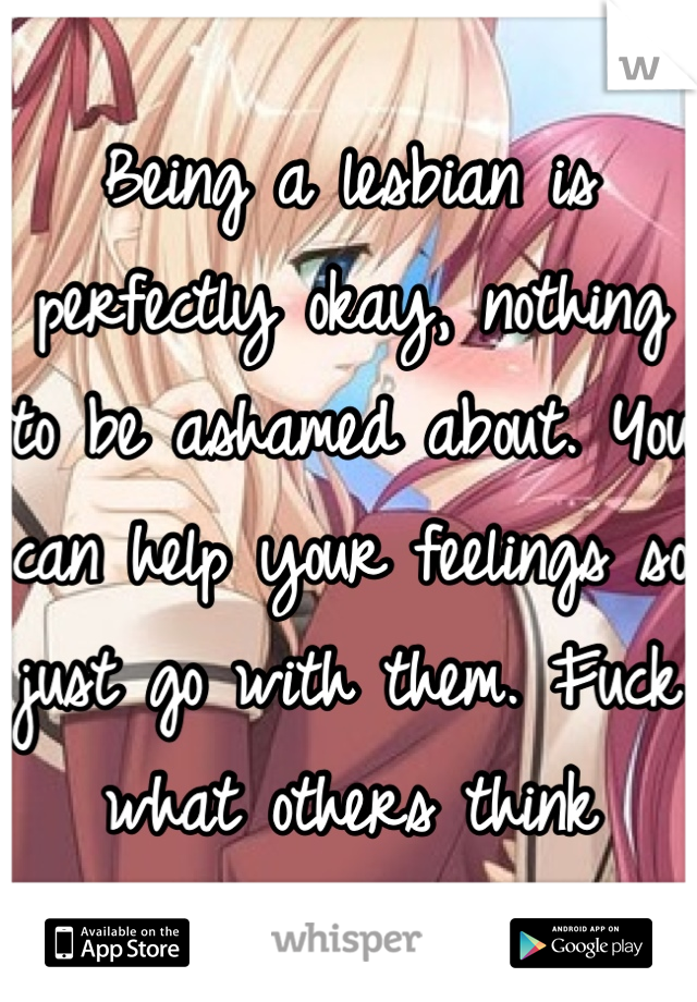 Being a lesbian is perfectly okay, nothing to be ashamed about. You can help your feelings so just go with them. Fuck what others think