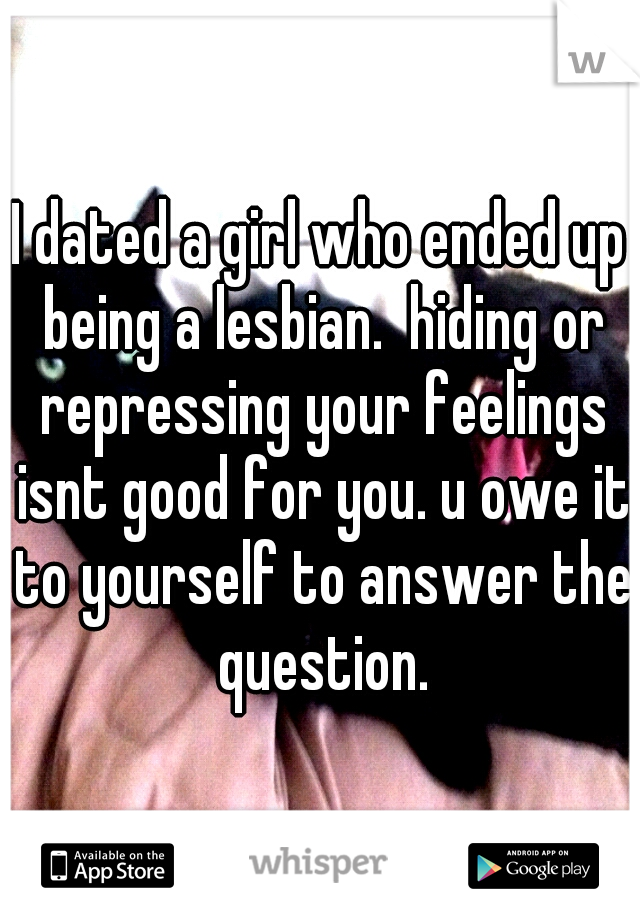 I dated a girl who ended up being a lesbian.  hiding or repressing your feelings isnt good for you. u owe it to yourself to answer the question.