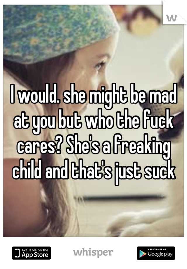 I would. she might be mad at you but who the fuck cares? She's a freaking child and that's just suck
