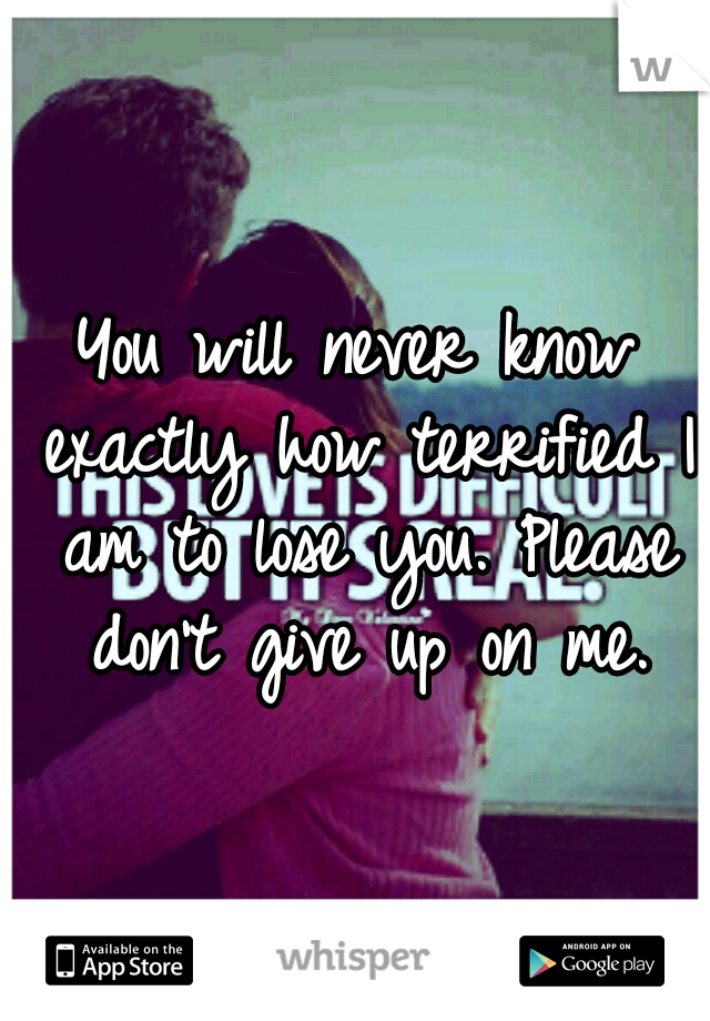 You will never know exactly how terrified I am to lose you. Please don't give up on me.