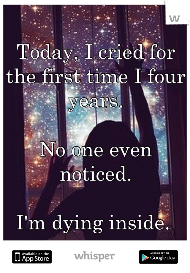 Today, I cried for the first time I four years.

No one even noticed. 

I'm dying inside. 
