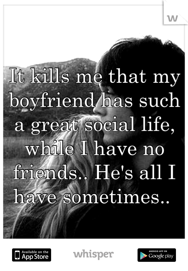 It kills me that my boyfriend has such a great social life, while I have no friends.. He's all I have sometimes.. 