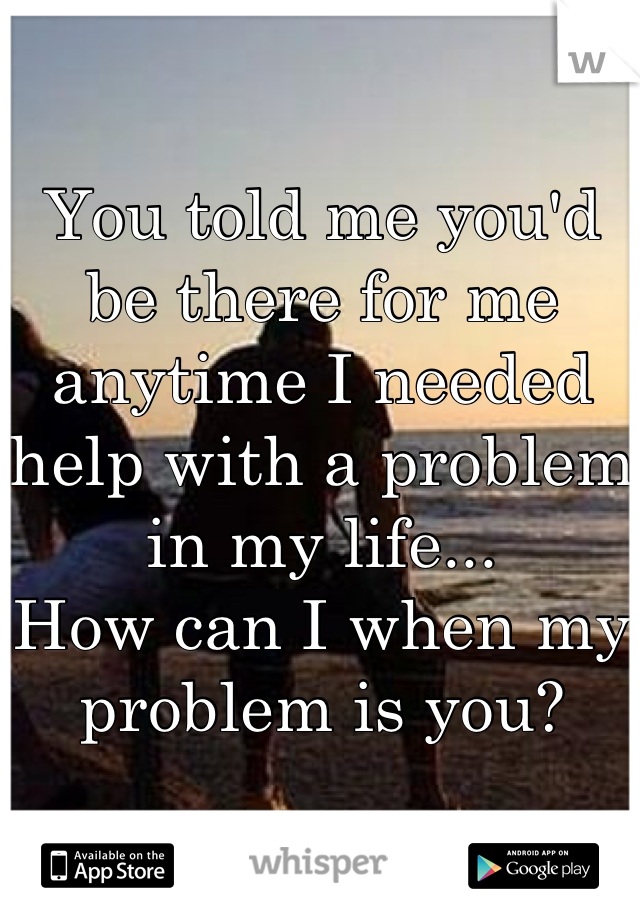 You told me you'd be there for me anytime I needed help with a problem in my life...
How can I when my problem is you?