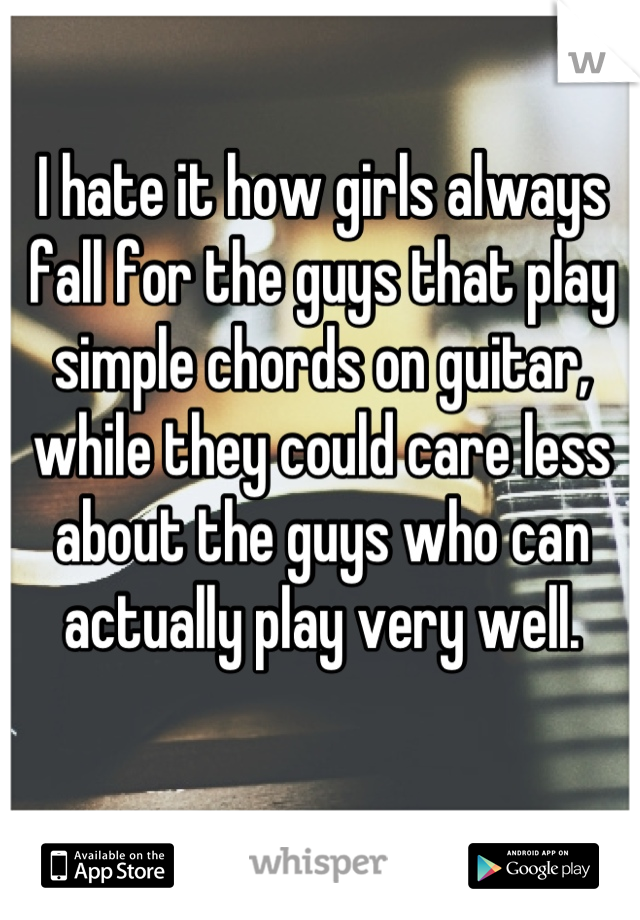 I hate it how girls always fall for the guys that play simple chords on guitar, while they could care less about the guys who can actually play very well.