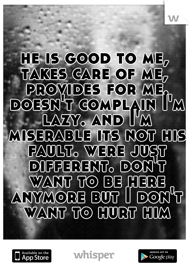 he is good to me, takes care of me,  provides for me. doesn't complain I'm lazy. and I'm miserable its not his fault. were just different. don't want to be here anymore but I don't want to hurt him