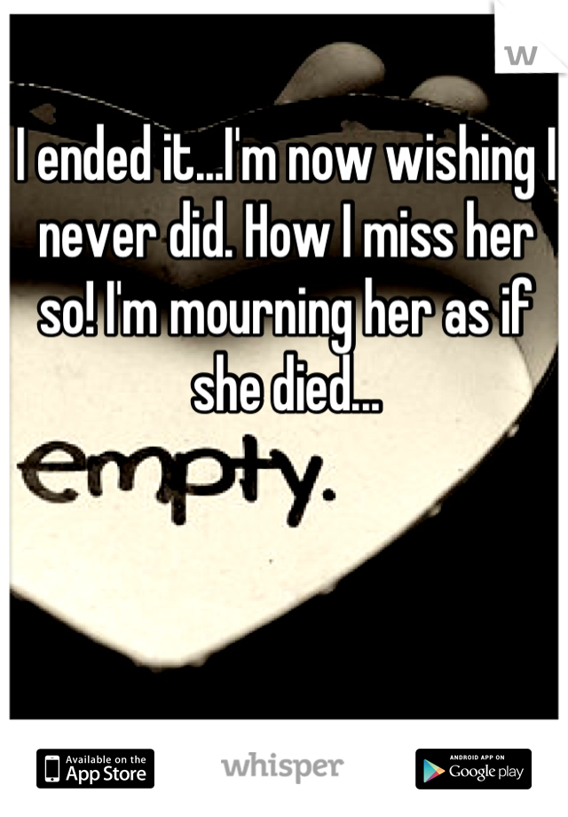I ended it...I'm now wishing I never did. How I miss her so! I'm mourning her as if she died...