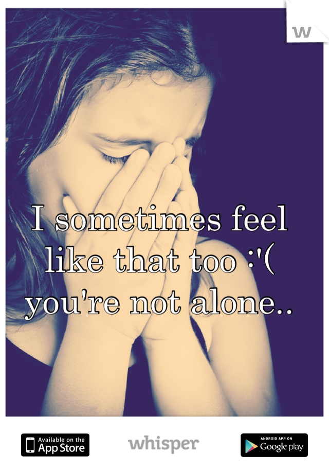I sometimes feel like that too :'(  you're not alone..