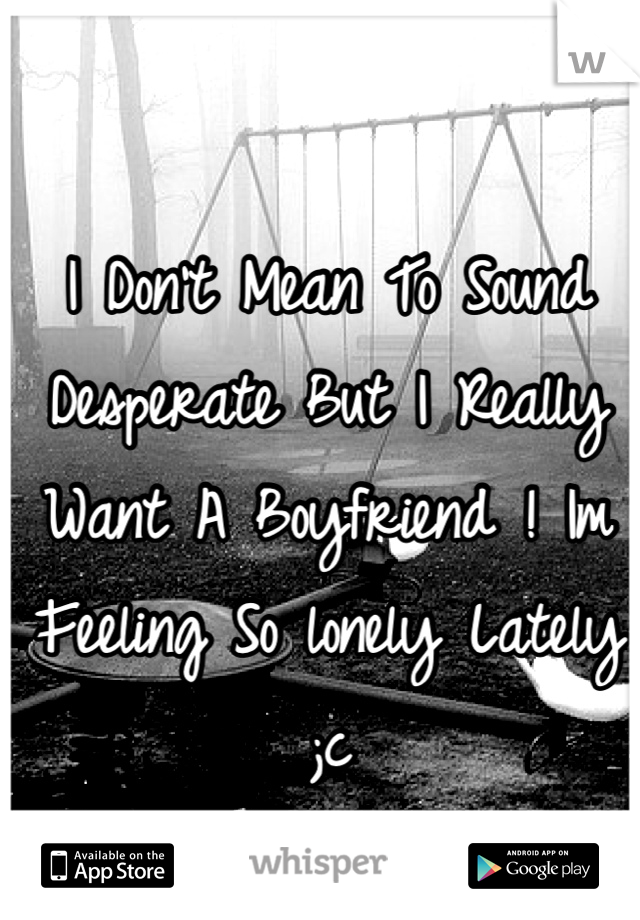 I Don't Mean To Sound Desperate But I Really Want A Boyfriend ! Im Feeling So lonely Lately ;c