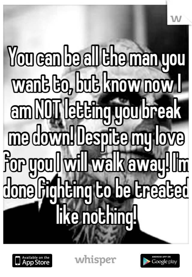 You can be all the man you want to, but know now I am NOT letting you break me down! Despite my love for you I will walk away! I'm done fighting to be treated like nothing!