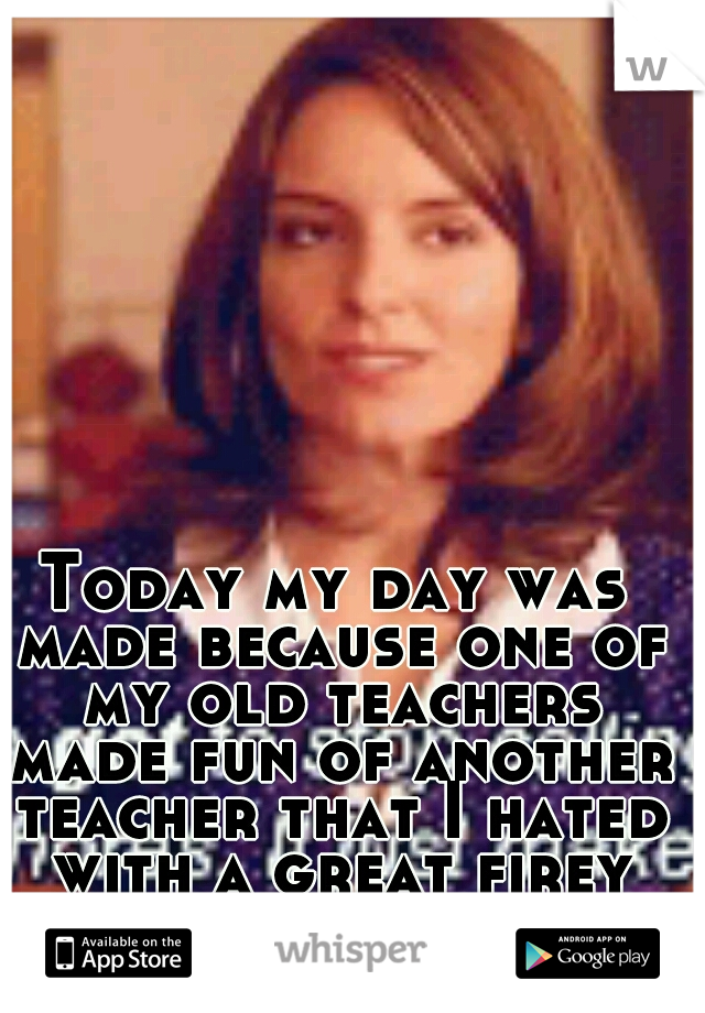 Today my day was made because one of my old teachers made fun of another teacher that I hated with a great firey passion. 