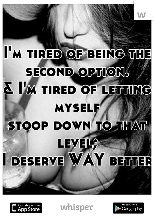 I'm tired of being the second option.
& I'm tired of letting myself 
stoop down to that level;
I deserve WAY better 
