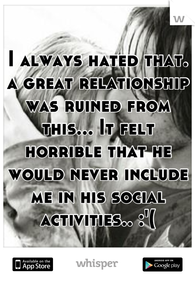 I always hated that. a great relationship was ruined from this... It felt horrible that he would never include me in his social activities.. :'(