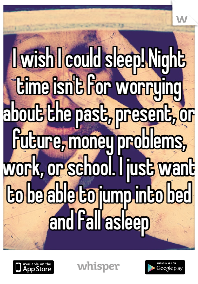 I wish I could sleep! Night time isn't for worrying about the past, present, or future, money problems, work, or school. I just want to be able to jump into bed and fall asleep
