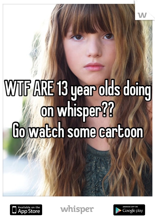WTF ARE 13 year olds doing on whisper??
Go watch some cartoon