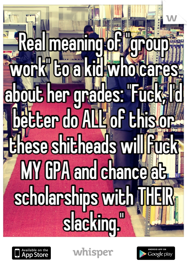 Real meaning of "group work" to a kid who cares about her grades: "Fuck, I'd better do ALL of this or these shitheads will fuck MY GPA and chance at scholarships with THEIR slacking."