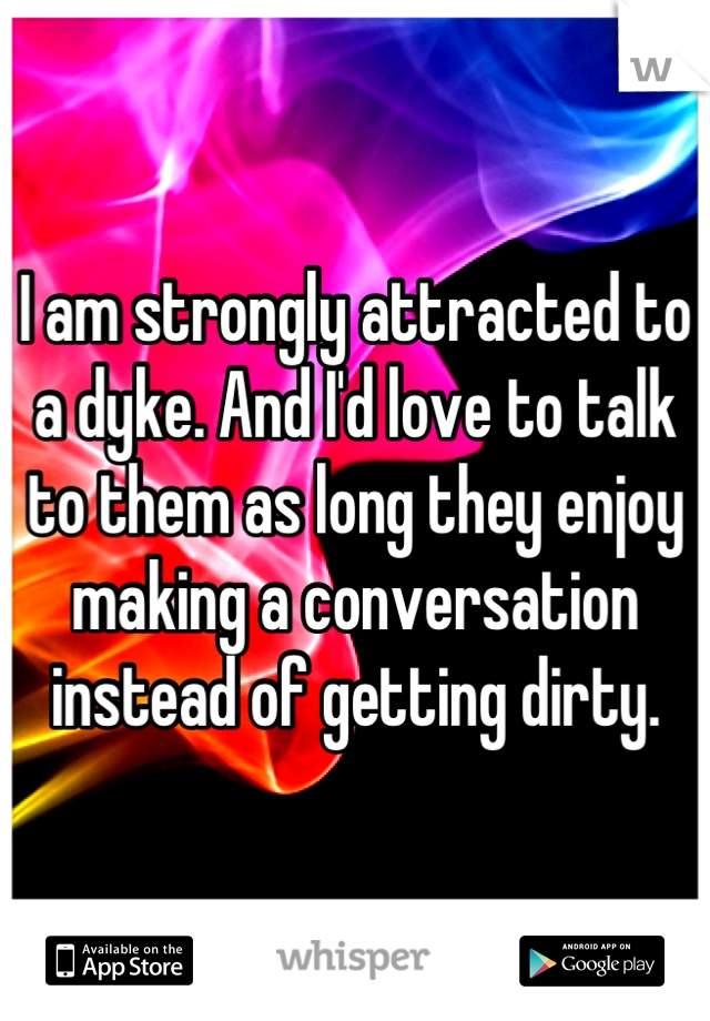 I am strongly attracted to a dyke. And I'd love to talk to them as long they enjoy making a conversation instead of getting dirty.