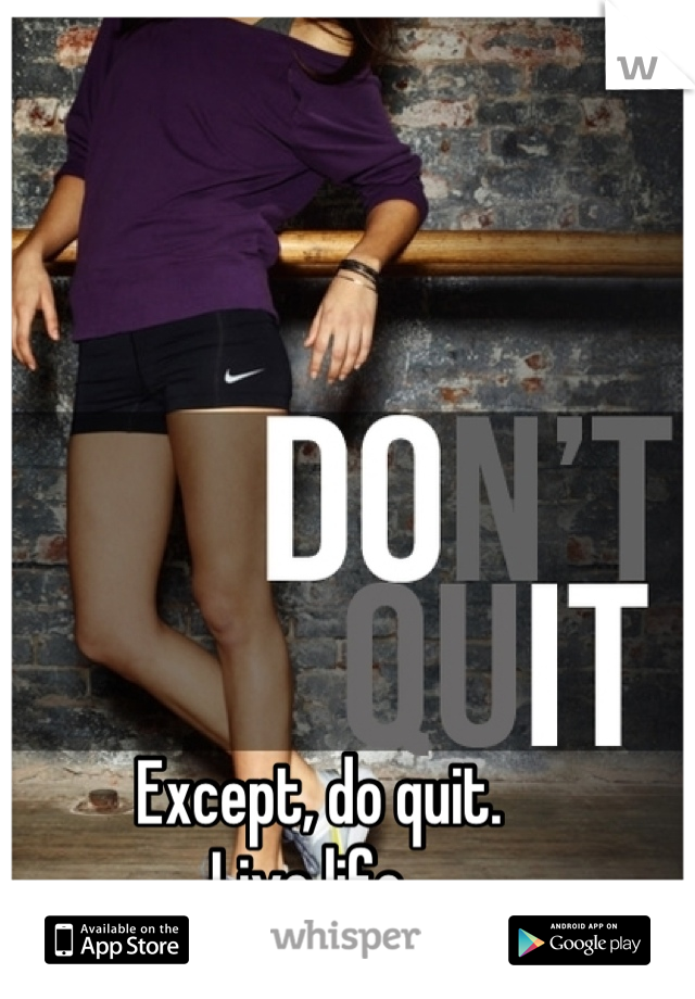 Except, do quit. 
Live life. 