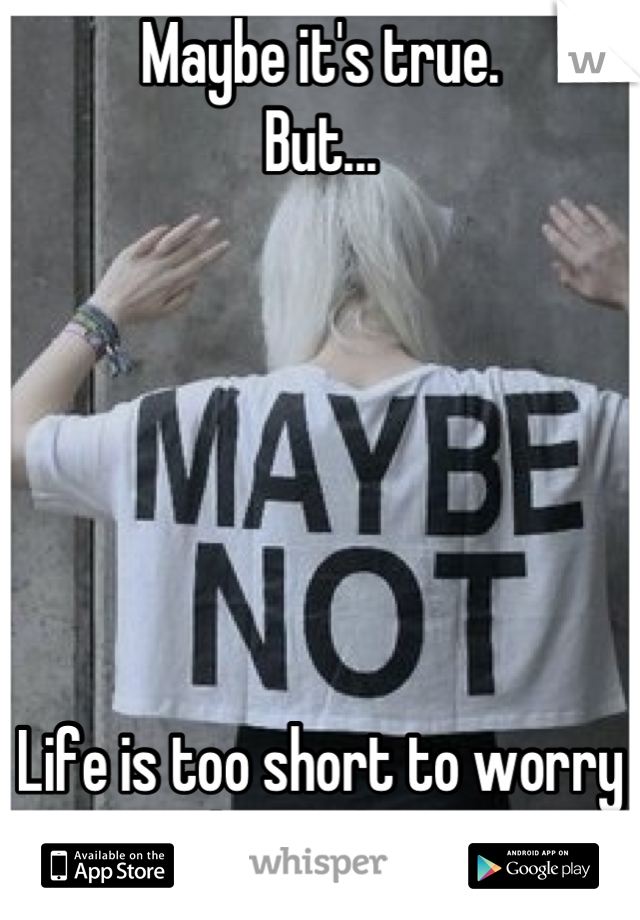 Maybe it's true. 
But...






Life is too short to worry about that. 