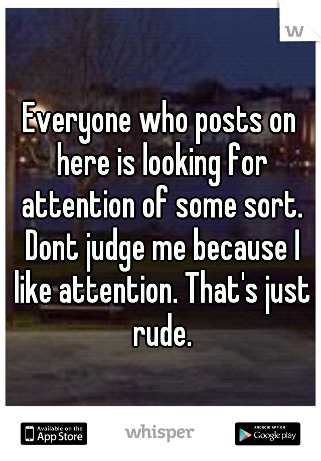 Everyone who posts on here is looking for attention of some sort. Dont judge me because I like attention. That's just rude.