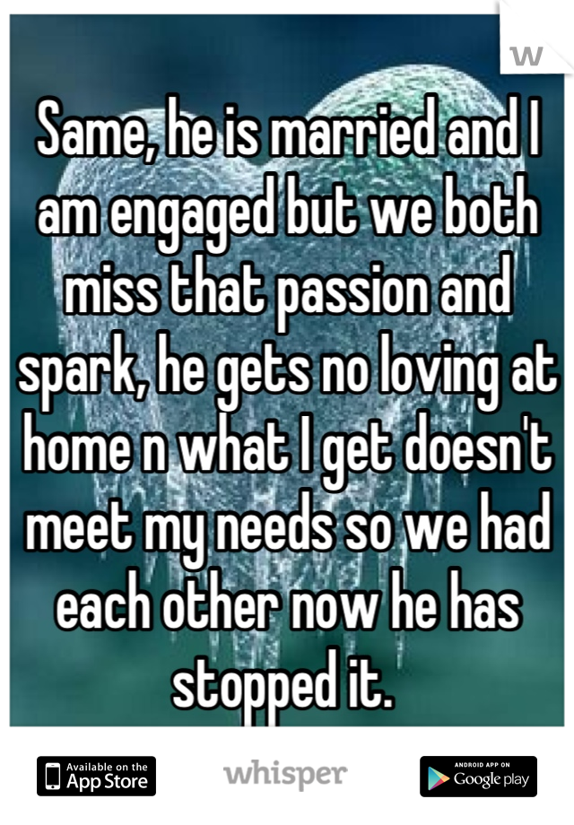 Same, he is married and I am engaged but we both miss that passion and spark, he gets no loving at home n what I get doesn't meet my needs so we had each other now he has stopped it. 