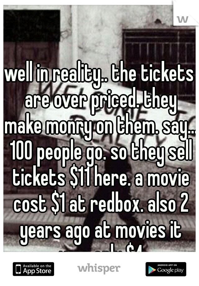 well in reality.. the tickets are over priced. they make monry on them. say... 100 people go. so they sell tickets $11 here. a movie cost $1 at redbox. also 2 years ago at movies it was only $4
