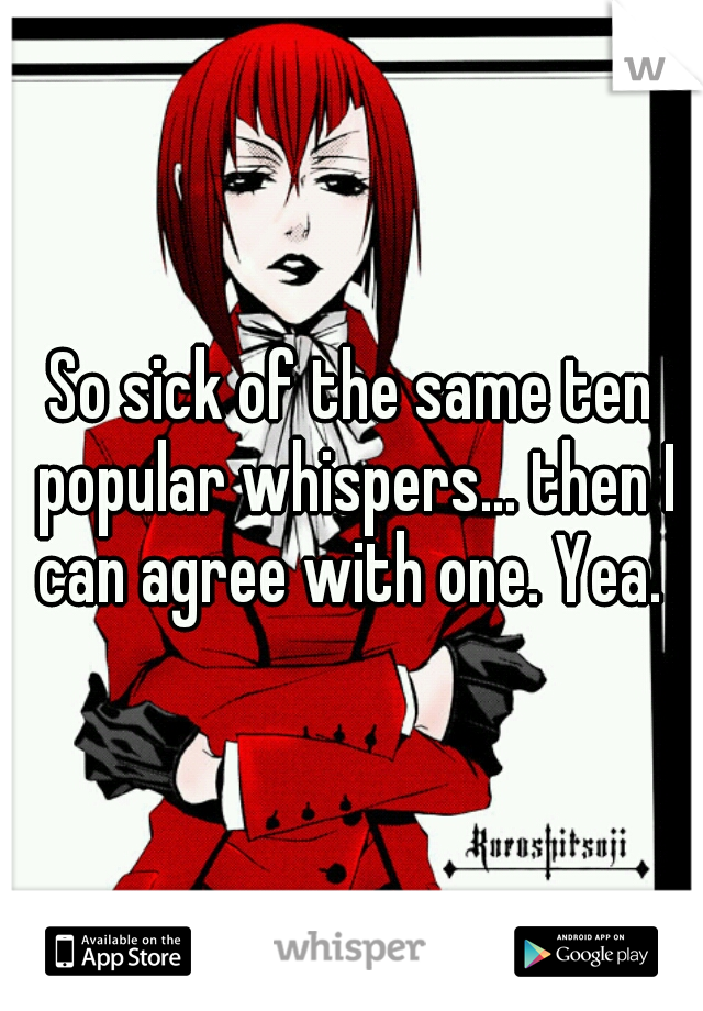 So sick of the same ten popular whispers... then I can agree with one. Yea. 