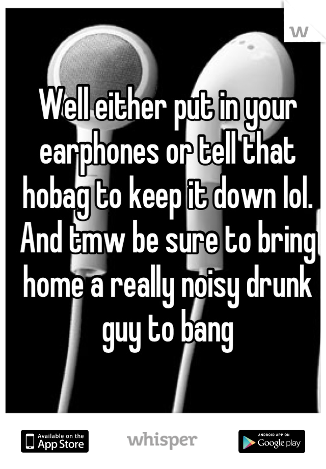 Well either put in your earphones or tell that hobag to keep it down lol. And tmw be sure to bring home a really noisy drunk guy to bang