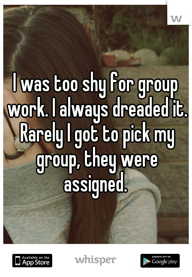 I was too shy for group work. I always dreaded it. Rarely I got to pick my group, they were assigned. 