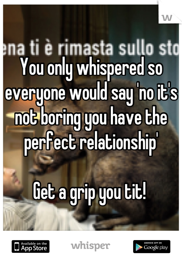 You only whispered so everyone would say 'no it's not boring you have the perfect relationship' 

Get a grip you tit! 