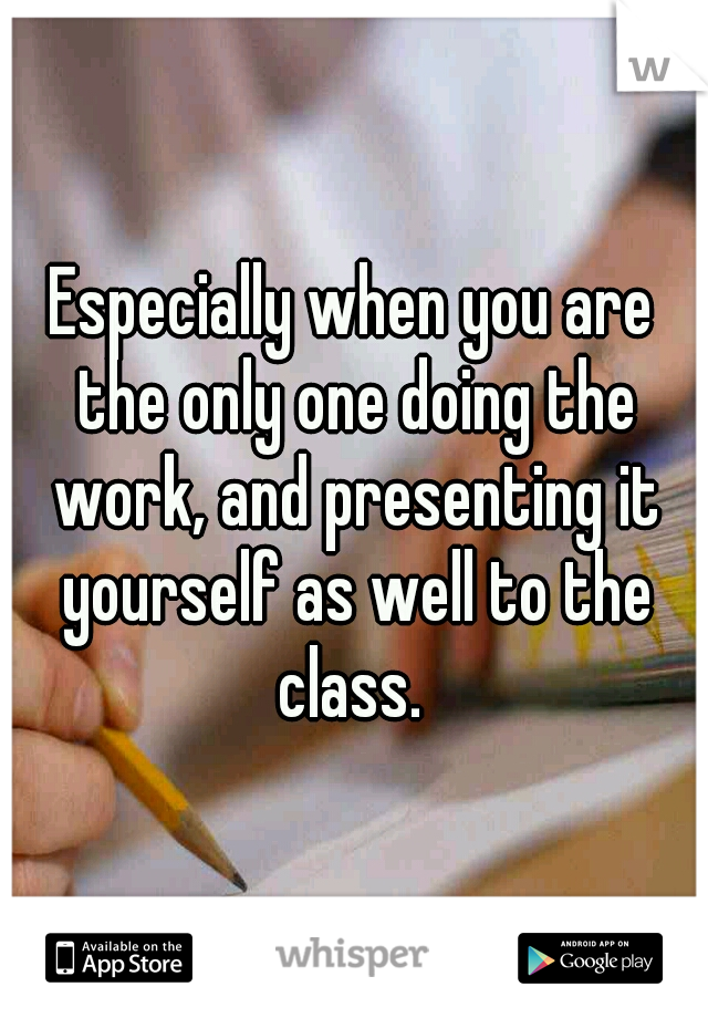 Especially when you are the only one doing the work, and presenting it yourself as well to the class. 
